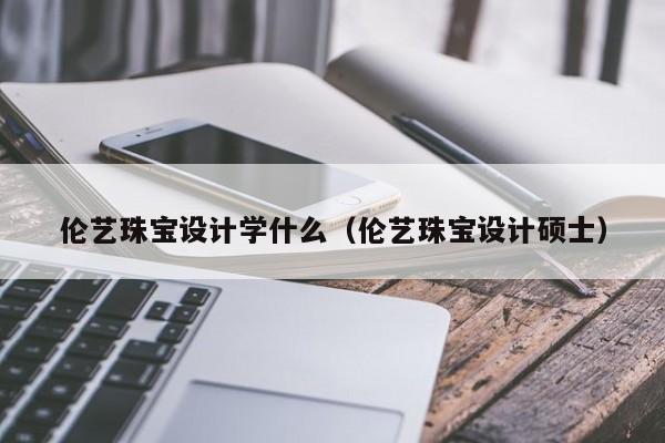 kaiyun登录入口-伦艺珠宝设计学什么（伦艺珠宝设计硕士）